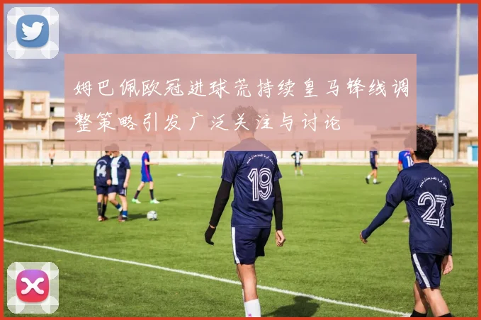 姆巴佩欧冠进球荒持续皇马锋线调整策略引发广泛关注与讨论