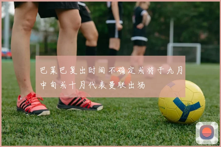 巴莱巴复出时间不确定或将于九月中旬或十月代表曼联出场