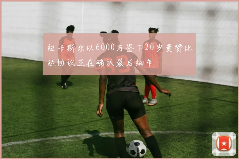 纽卡斯尔以6000万签下20岁曼赞比达协议正在确认最后细节
