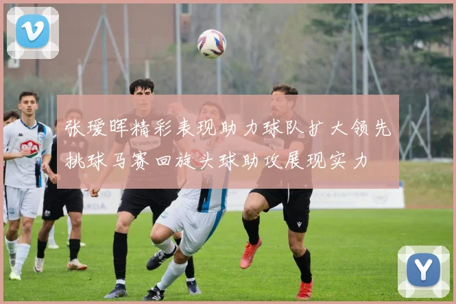 张瑷晖精彩表现助力球队扩大领先挑球马赛回旋头球助攻展现实力