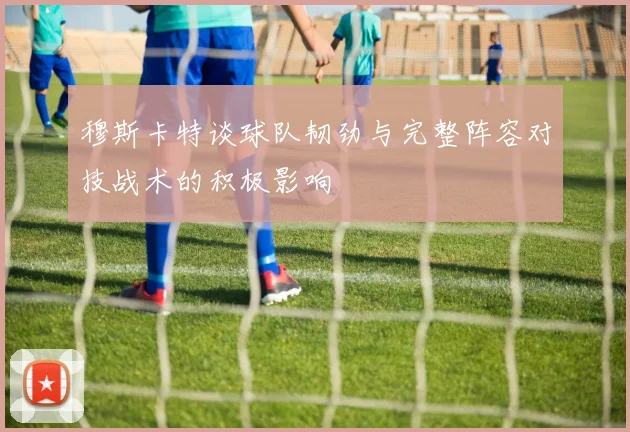 穆斯卡特谈球队韧劲与完整阵容对技战术的积极影响