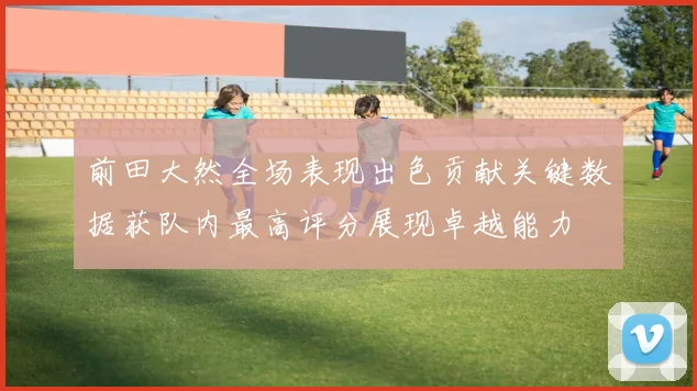 前田大然全场表现出色贡献关键数据获队内最高评分展现卓越能力