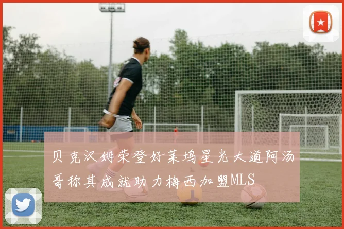 贝克汉姆荣登好莱坞星光大道阿汤哥称其成就助力梅西加盟MLS