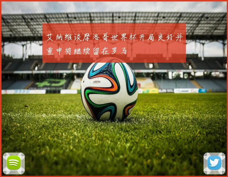 艾纳维谈摩洛哥世界杯开局良好并重申将继续留在罗马