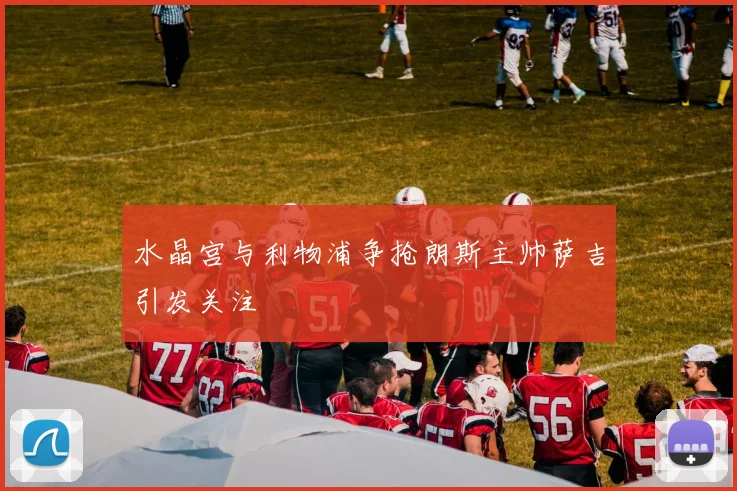 水晶宫与利物浦争抢朗斯主帅萨吉引发关注