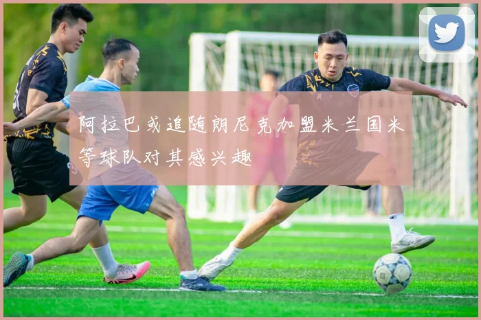阿拉巴或追随朗尼克加盟米兰国米等球队对其感兴趣