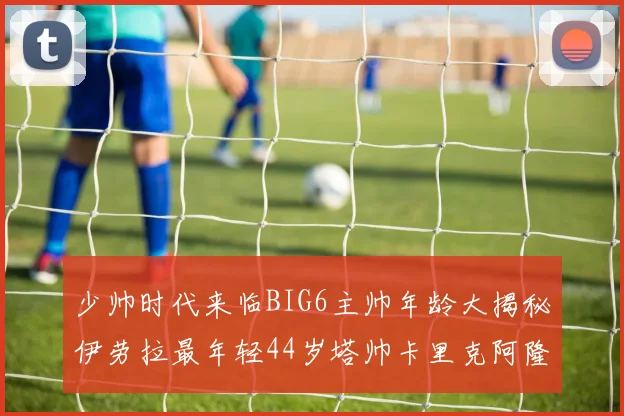 少帅时代来临BIG6主帅年龄大揭秘伊劳拉最年轻44岁塔帅卡里克阿隆索齐聚