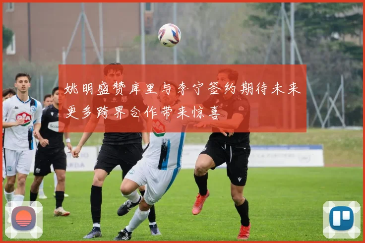 姚明盛赞库里与李宁签约期待未来更多跨界合作带来惊喜