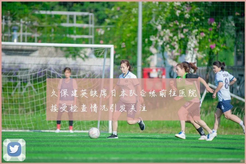 久保建英缺席日本队合练前往医院接受检查情况引发关注