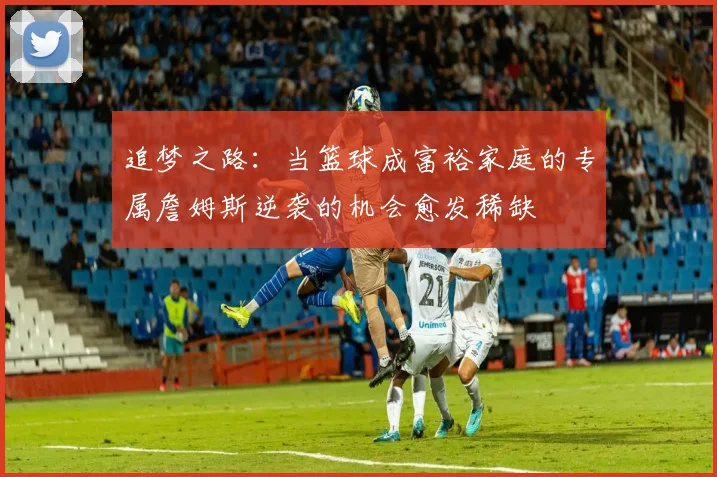 追梦之路：当篮球成富裕家庭的专属詹姆斯逆袭的机会愈发稀缺