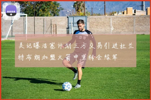 美记曝活塞计划三方交易引进杜兰特布朗加盟火箭申京转会绿军