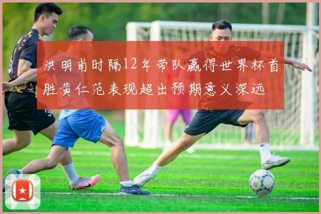 洪明甫时隔12年带队赢得世界杯首胜黄仁范表现超出预期意义深远