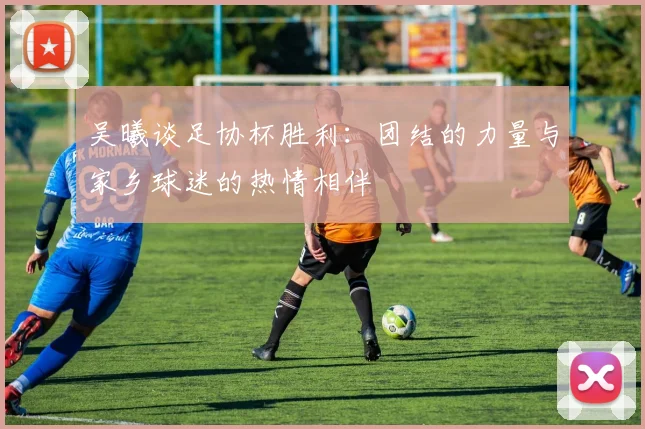 吴曦谈足协杯胜利：团结的力量与家乡球迷的热情相伴