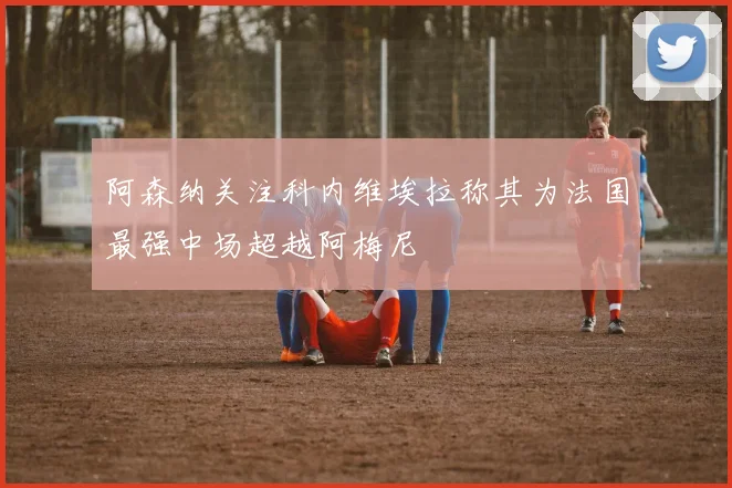 阿森纳关注科内维埃拉称其为法国最强中场超越阿梅尼
