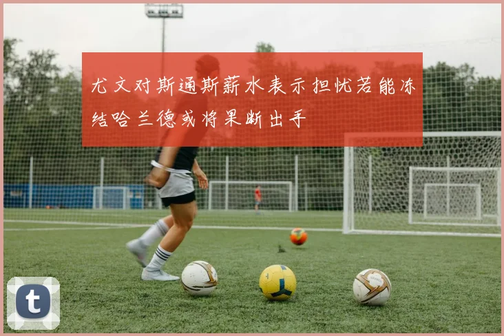 尤文对斯通斯薪水表示担忧若能冻结哈兰德或将果断出手