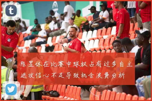 陈昱休在比赛中球权占有过多自主进攻信心不足导致机会浪费分析